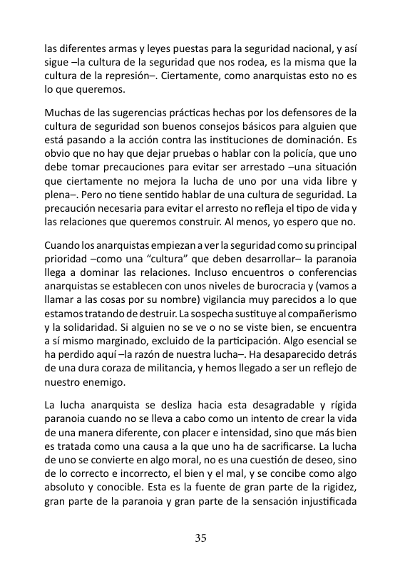 las diferentes armas y leyes puestas para la seguridad nacional, y asi sigue ~Ia cultura de la seguridad que nos rodea, es la misma que la cultura de la represion-. Ciertamente, como anarquistas esto no es o que queremos. Muchas de las sugerencias practicas hechas por los defensores de la cultura de seguridad son buenos consejos basicos para alguien que estd pasando a la accién contra las instituciones de dominacién. Es obvio que no hay que dejar pruebas o hablar con la policia, que uno debe tomar precauciones para evitar ser arrestado ~una situacion que ciertamente no mejora la lucha de uno por una vida libre y plena~. Pero no tiene sentido hablar de una cultura de seguridad. La precaucion necesaria para evitar el arresto no refleja el tipo de vida y las relaciones que queremos construir. Al menos, yo espero que no. Cuandolos anarquistas empiezan a ver la seguridad como su principal prioridad ~como una “cultura” que deben desarrollar- la paranoia llega a dominar las relaciones. Incluso encuentros o conferencias anarquistas se establecen con unos niveles de burocraciay (vamos a llamar a las cosas por su nombre) vigilancia muy parecidos a lo que estamos tratando de destruir. La sospecha sustituye al compafierismo y la solidaridad. Si alguien no se ve o no se viste bien, se encuentra a s mismo marginado, excluido de la participacion. Algo esencial s ha perdido aqui~1a razén de nuestra lucha~. Ha desaparecido detrés de una dura coraza de militancia, y hemos llegado a ser un reflejo de nuestro enemigo. La lucha anarquista se desliza hacia esta desagradable y rigida paranoia cuando no se lleva a cabo como un intento de crear la vida de una manera diferente, con placer e intensidad, sino que mis bien es tratada como una causa a la que uno ha de sacrificarse. La lucha de uno se convierte en algo moral, no es una cuestion de deseo, sino de lo correcto e incorrecto, el bien y el mal, y se concibe como algo absoluto y conocible. Esta es la fuente de gran parte de la rigidez, gran parte de la paranoia y gran parte de la sensacion injustificada 35